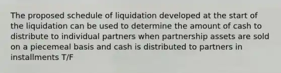 The proposed schedule of liquidation developed at the start of the liquidation can be used to determine the amount of cash to distribute to individual partners when partnership assets are sold on a piecemeal basis and cash is distributed to partners in installments T/F