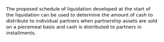 The proposed schedule of liquidation developed at the start of the liquidation can be used to determine the amount of cash to distribute to individual partners when partnership assets are sold on a piecemeal basis and cash is distributed to partners in installments.