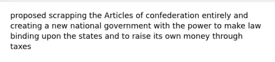 proposed scrapping the Articles of confederation entirely and creating a new national government with the power to make law binding upon the states and to raise its own money through taxes