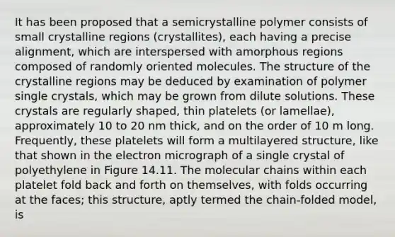 It has been proposed that a semicrystalline polymer consists of small crystalline regions (crystallites), each having a precise alignment, which are interspersed with amorphous regions composed of randomly oriented molecules. The structure of the crystalline regions may be deduced by examination of polymer single crystals, which may be grown from dilute solutions. These crystals are regularly shaped, thin platelets (or lamellae), approximately 10 to 20 nm thick, and on the order of 10 m long. Frequently, these platelets will form a multilayered structure, like that shown in the electron micrograph of a single crystal of polyethylene in Figure 14.11. The molecular chains within each platelet fold back and forth on themselves, with folds occurring at the faces; this structure, aptly termed the chain-folded model, is