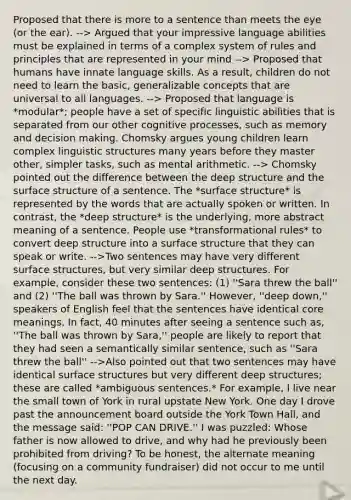 Proposed that there is more to a sentence than meets the eye (or the ear). --> Argued that your impressive language abilities must be explained in terms of a complex system of rules and principles that are represented in your mind --> Proposed that humans have innate language skills. As a result, children do not need to learn the basic, generalizable concepts that are universal to all languages. --> Proposed that language is *modular*; people have a set of specific linguistic abilities that is separated from our other cognitive processes, such as memory and decision making. Chomsky argues young children learn complex linguistic structures many years before they master other, simpler tasks, such as mental arithmetic. --> Chomsky pointed out the difference between the deep structure and the surface structure of a sentence. The *surface structure* is represented by the words that are actually spoken or written. In contrast, the *deep structure* is the underlying, more abstract meaning of a sentence. People use *transformational rules* to convert deep structure into a surface structure that they can speak or write. -->Two sentences may have very different surface structures, but very similar deep structures. For example, consider these two sentences: (1) ''Sara threw the ball'' and (2) ''The ball was thrown by Sara.'' However, ''deep down,'' speakers of English feel that the sentences have identical core meanings. In fact, 40 minutes after seeing a sentence such as, ''The ball was thrown by Sara,'' people are likely to report that they had seen a semantically similar sentence, such as ''Sara threw the ball'' -->Also pointed out that two sentences may have identical surface structures but very different deep structures; these are called *ambiguous sentences.* For example, I live near the small town of York in rural upstate New York. One day I drove past the announcement board outside the York Town Hall, and the message said: ''POP CAN DRIVE.'' I was puzzled: Whose father is now allowed to drive, and why had he previously been prohibited from driving? To be honest, the alternate meaning (focusing on a community fundraiser) did not occur to me until the next day.