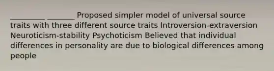 _________ _______ Proposed simpler model of universal source traits with three different source traits Introversion-extraversion Neuroticism-stability Psychoticism Believed that individual differences in personality are due to biological differences among people