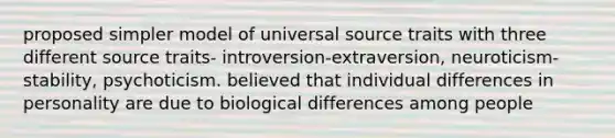 proposed simpler model of universal source traits with three different source traits- introversion-extraversion, neuroticism-stability, psychoticism. believed that individual differences in personality are due to biological differences among people