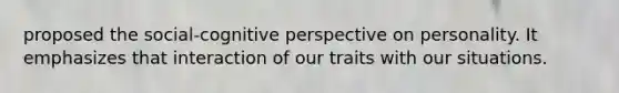 proposed the social-cognitive perspective on personality. It emphasizes that interaction of our traits with our situations.