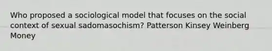 Who proposed a sociological model that focuses on the social context of sexual sadomasochism? Patterson Kinsey Weinberg Money