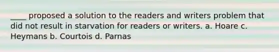 ____ proposed a solution to the readers and writers problem that did not result in starvation for readers or writers. a. Hoare c. Heymans b. Courtois d. Parnas