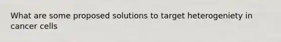 What are some proposed solutions to target heterogeniety in cancer cells