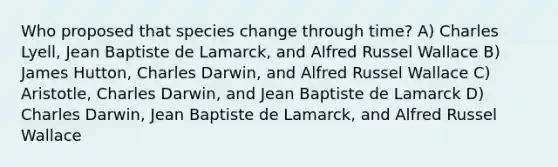 Who proposed that species change through time? A) Charles Lyell, Jean Baptiste de Lamarck, and Alfred Russel Wallace B) James Hutton, Charles Darwin, and Alfred Russel Wallace C) Aristotle, Charles Darwin, and Jean Baptiste de Lamarck D) Charles Darwin, Jean Baptiste de Lamarck, and Alfred Russel Wallace