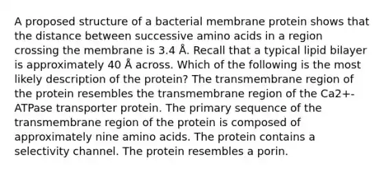 A proposed structure of a bacterial membrane protein shows that the distance between successive amino acids in a region crossing the membrane is 3.4 Å. Recall that a typical lipid bilayer is approximately 40 Å across. Which of the following is the most likely description of the protein? The transmembrane region of the protein resembles the transmembrane region of the Ca2+-ATPase transporter protein. The primary sequence of the transmembrane region of the protein is composed of approximately nine amino acids. The protein contains a selectivity channel. The protein resembles a porin.