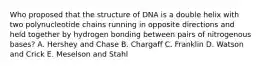 Who proposed that the structure of DNA is a double helix with two polynucleotide chains running in opposite directions and held together by hydrogen bonding between pairs of nitrogenous bases? A. Hershey and Chase B. Chargaff C. Franklin D. Watson and Crick E. Meselson and Stahl