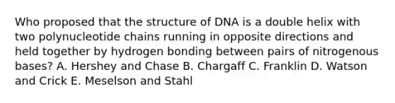 Who proposed that the structure of DNA is a double helix with two polynucleotide chains running in opposite directions and held together by hydrogen bonding between pairs of nitrogenous bases? A. Hershey and Chase B. Chargaff C. Franklin D. Watson and Crick E. Meselson and Stahl