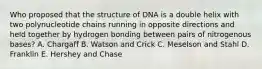 Who proposed that the structure of DNA is a double helix with two polynucleotide chains running in opposite directions and held together by hydrogen bonding between pairs of nitrogenous bases? A. Chargaff B. Watson and Crick C. Meselson and Stahl D. Franklin E. Hershey and Chase