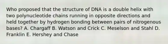 Who proposed that the structure of DNA is a double helix with two polynucleotide chains running in opposite directions and held together by hydrogen bonding between pairs of nitrogenous bases? A. Chargaff B. Watson and Crick C. Meselson and Stahl D. Franklin E. Hershey and Chase