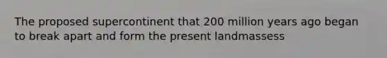 The proposed supercontinent that 200 million years ago began to break apart and form the present landmassess