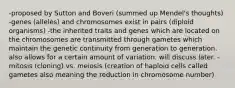 -proposed by Sutton and Boveri (summed up Mendel's thoughts) -genes (alleles) and chromosomes exist in pairs (diploid organisms) -the inherited traits and genes which are located on the chromosomes are transmitted through gametes which maintain the genetic continuity from generation to generation. also allows for a certain amount of variation. will discuss later. -mitosis (cloning) vs. meiosis (creation of haploid cells called gametes also meaning the reduction in chromosome number)