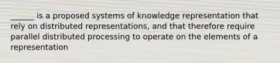 ______ is a proposed systems of knowledge representation that rely on distributed representations, and that therefore require parallel distributed processing to operate on the elements of a representation