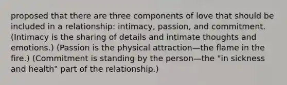 proposed that there are three components of love that should be included in a relationship: intimacy, passion, and commitment. (Intimacy is the sharing of details and intimate thoughts and emotions.) (Passion is the physical attraction—the flame in the fire.) (Commitment is standing by the person—the "in sickness and health" part of the relationship.)