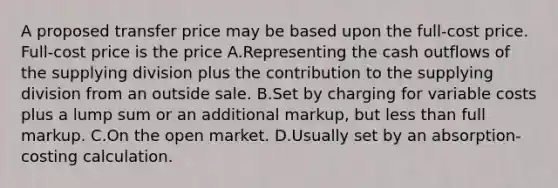 A proposed transfer price may be based upon the full-cost price. Full-cost price is the price A.Representing the cash outflows of the supplying division plus the contribution to the supplying division from an outside sale. B.Set by charging for variable costs plus a lump sum or an additional markup, but less than full markup. C.On the open market. D.Usually set by an absorption-costing calculation.