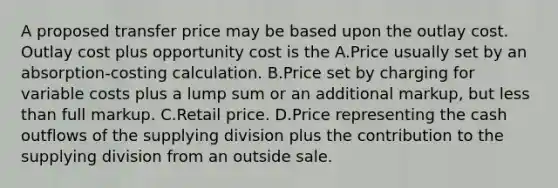 A proposed transfer price may be based upon the outlay cost. Outlay cost plus opportunity cost is the A.Price usually set by an absorption-costing calculation. B.Price set by charging for variable costs plus a lump sum or an additional markup, but less than full markup. C.Retail price. D.Price representing the cash outflows of the supplying division plus the contribution to the supplying division from an outside sale.