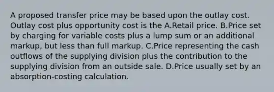 A proposed transfer price may be based upon the outlay cost. Outlay cost plus opportunity cost is the A.Retail price. B.Price set by charging for variable costs plus a lump sum or an additional markup, but <a href='https://www.questionai.com/knowledge/k7BtlYpAMX-less-than' class='anchor-knowledge'>less than</a> full markup. C.Price representing the cash outflows of the supplying division plus the contribution to the supplying division from an outside sale. D.Price usually set by an absorption-costing calculation.