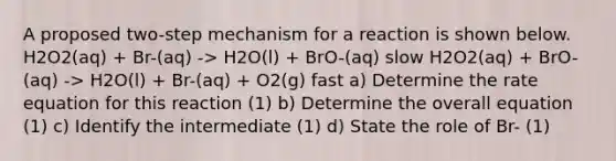 A proposed two-step mechanism for a reaction is shown below. H2O2(aq) + Br-(aq) -> H2O(l) + BrO-(aq) slow H2O2(aq) + BrO-(aq) -> H2O(l) + Br-(aq) + O2(g) fast a) Determine the rate equation for this reaction (1) b) Determine the overall equation (1) c) Identify the intermediate (1) d) State the role of Br- (1)