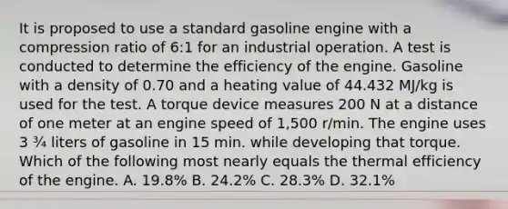 It is proposed to use a standard gasoline engine with a compression ratio of 6:1 for an industrial operation. A test is conducted to determine the efficiency of the engine. Gasoline with a density of 0.70 and a heating value of 44.432 MJ/kg is used for the test. A torque device measures 200 N at a distance of one meter at an engine speed of 1,500 r/min. The engine uses 3 ¾ liters of gasoline in 15 min. while developing that torque. Which of the following most nearly equals the thermal efficiency of the engine. A. 19.8% B. 24.2% C. 28.3% D. 32.1%