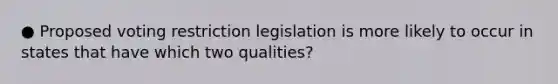 ● Proposed voting restriction legislation is more likely to occur in states that have which two qualities?