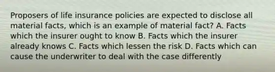 Proposers of life insurance policies are expected to disclose all material facts, which is an example of material fact? A. Facts which the insurer ought to know B. Facts which the insurer already knows C. Facts which lessen the risk D. Facts which can cause the underwriter to deal with the case differently