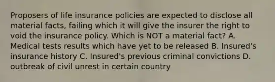 Proposers of life insurance policies are expected to disclose all material facts, failing which it will give the insurer the right to void the insurance policy. Which is NOT a material fact? A. Medical tests results which have yet to be released B. Insured's insurance history C. Insured's previous criminal convictions D. outbreak of civil unrest in certain country