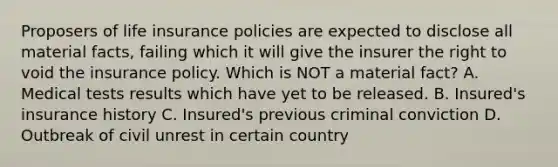 Proposers of life insurance policies are expected to disclose all material facts, failing which it will give the insurer the right to void the insurance policy. Which is NOT a material fact? A. Medical tests results which have yet to be released. B. Insured's insurance history C. Insured's previous criminal conviction D. Outbreak of civil unrest in certain country