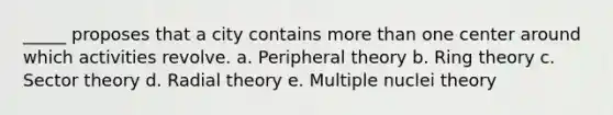 _____ proposes that a city contains more than one center around which activities revolve. a. Peripheral theory b. Ring theory c. Sector theory d. Radial theory e. Multiple nuclei theory