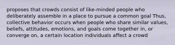 proposes that crowds consist of like-minded people who deliberately assemble in a place to pursue a common goal Thus, collective behavior occurs when people who share similar values, beliefs, attitudes, emotions, and goals come together in, or converge on, a certain location individuals affect a crowd