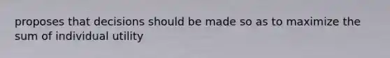proposes that decisions should be made so as to maximize the sum of individual utility