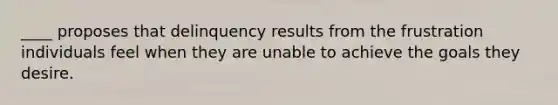 ____ proposes that delinquency results from the frustration individuals feel when they are unable to achieve the goals they desire.