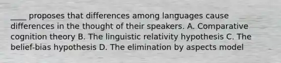 ____ proposes that differences among languages cause differences in the thought of their speakers. A. Comparative cognition theory B. The linguistic relativity hypothesis C. The belief-bias hypothesis D. The elimination by aspects model