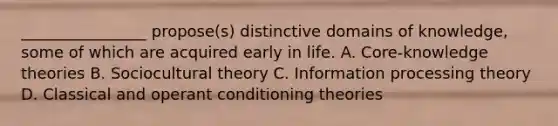 ________________ propose(s) distinctive domains of knowledge, some of which are acquired early in life. A. Core-knowledge theories B. Sociocultural theory C. Information processing theory D. Classical and operant conditioning theories