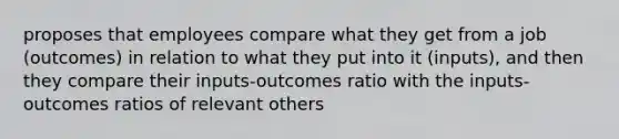 proposes that employees compare what they get from a job (outcomes) in relation to what they put into it (inputs), and then they compare their inputs-outcomes ratio with the inputs-outcomes ratios of relevant others