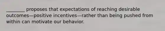 ​________ proposes that expectations of reaching desirable outcomes—positive incentives—rather than being pushed from within can motivate our behavior.