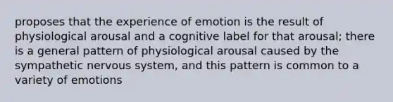 proposes that the experience of emotion is the result of physiological arousal and a cognitive label for that arousal; there is a general pattern of physiological arousal caused by the sympathetic nervous system, and this pattern is common to a variety of emotions