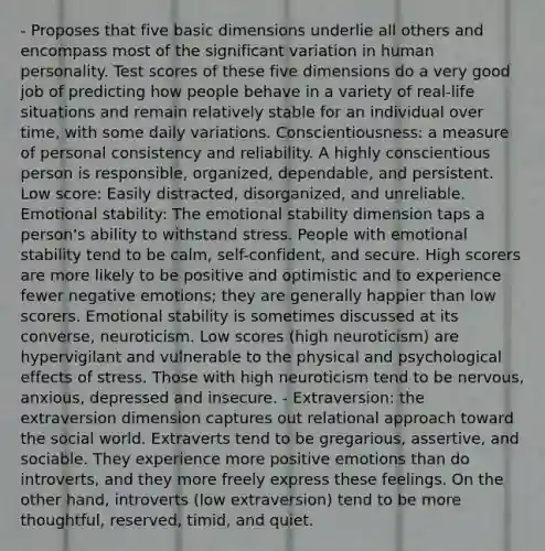 - Proposes that five basic dimensions underlie all others and encompass most of the significant variation in human personality. Test scores of these five dimensions do a very good job of predicting how people behave in a variety of real-life situations and remain relatively stable for an individual over time, with some daily variations. Conscientiousness: a measure of personal consistency and reliability. A highly conscientious person is responsible, organized, dependable, and persistent. Low score: Easily distracted, disorganized, and unreliable. Emotional stability: The emotional stability dimension taps a person's ability to withstand stress. People with emotional stability tend to be calm, self-confident, and secure. High scorers are more likely to be positive and optimistic and to experience fewer negative emotions; they are generally happier than low scorers. Emotional stability is sometimes discussed at its converse, neuroticism. Low scores (high neuroticism) are hypervigilant and vulnerable to the physical and psychological effects of stress. Those with high neuroticism tend to be nervous, anxious, depressed and insecure. - Extraversion: the extraversion dimension captures out relational approach toward the social world. Extraverts tend to be gregarious, assertive, and sociable. They experience more positive emotions than do introverts, and they more freely express these feelings. On the other hand, introverts (low extraversion) tend to be more thoughtful, reserved, timid, and quiet.