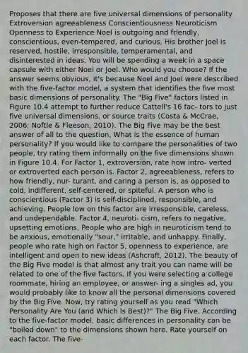 Proposes that there are five universal dimensions of personality Extroversion agreeableness Conscientiousness Neuroticism Openness to Experience Noel is outgoing and friendly, conscientious, even-tempered, and curious. His brother Joel is reserved, hostile, irresponsible, temperamental, and disinterested in ideas. You will be spending a week in a space capsule with either Noel or Joel. Who would you choose? If the answer seems obvious, it's because Noel and Joel were described with the five-factor model, a system that identifies the five most basic dimensions of personality. The "Big Five" factors listed in Figure 10.4 attempt to further reduce Cattell's 16 fac- tors to just five universal dimensions, or source traits (Costa & McCrae, 2006; Noftle & Fleeson, 2010). The Big Five may be the best answer of all to the question, What is the essence of human personality? If you would like to compare the personalities of two people, try rating them informally on the five dimensions shown in Figure 10.4. For Factor 1, extroversion, rate how intro- verted or extroverted each person is. Factor 2, agreeableness, refers to how friendly, nur- turant, and caring a person is, as opposed to cold, indifferent, self-centered, or spiteful. A person who is conscientious (Factor 3) is self-disciplined, responsible, and achieving. People low on this factor are irresponsible, careless, and undependable. Factor 4, neuroti- cism, refers to negative, upsetting emotions. People who are high in neuroticism tend to be anxious, emotionally "sour," irritable, and unhappy. Finally, people who rate high on Factor 5, openness to experience, are intelligent and open to new ideas (Ashcraft, 2012). The beauty of the Big Five model is that almost any trait you can name will be related to one of the five factors. If you were selecting a college roommate, hiring an employee, or answer- ing a singles ad, you would probably like to know all the personal dimensions covered by the Big Five. Now, try rating yourself as you read "Which Personality Are You (and Which Is Best)?" The Big Five. According to the five-factor model, basic differences in personality can be "boiled down" to the dimensions shown here. Rate yourself on each factor. The five-