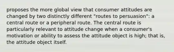 proposes the more global view that consumer attitudes are changed by two distinctly different "routes to persuasion": a central route or a peripheral route. The central route is particularly relevant to attitude change when a consumer's motivation or ability to assess the attitude object is high; that is, the attitude object itself.