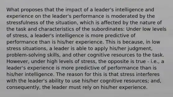 What proposes that the impact of a leader's intelligence and experience on the leader's performance is moderated by the stressfulness of the situation, which is affected by the nature of the task and characteristics of the subordinates: Under low levels of stress, a leader's intelligence is more predictive of performance than is his/her experience. This is because, in low stress situations, a leader is able to apply his/her judgment, problem-solving skills, and other cognitive resources to the task. However, under high levels of stress, the opposite is true - i.e., a leader's experience is more predictive of performance than is his/her intelligence. The reason for this is that stress interferes with the leader's ability to use his/her cognitive resources; and, consequently, the leader must rely on his/her experience.