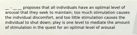 __ - __ __ proposes that all individuals have an optimal level of arousal that they seek to maintain; too much stimulation causes the individual discomfort, and too little stimulation causes the individual to shut down; play is one level to mediate the amount of stimulation in the quest for an optimal level of arousal