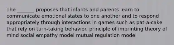 The _______ proposes that infants and parents learn to communicate emotional states to one another and to respond appropriately through interactions in games such as pat-a-cake that rely on turn-taking behavior. principle of imprinting theory of mind social empathy model mutual regulation model