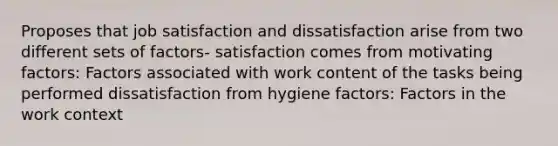 Proposes that job satisfaction and dissatisfaction arise from two different sets of factors- satisfaction comes from motivating factors: Factors associated with work content of the tasks being performed dissatisfaction from hygiene factors: Factors in the work context