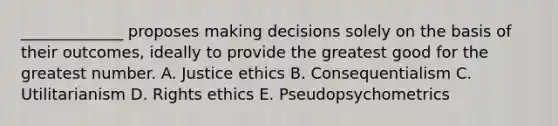 _____________ proposes making decisions solely on the basis of their​ outcomes, ideally to provide the greatest good for the greatest number. A. Justice ethics B. Consequentialism C. Utilitarianism D. Rights ethics E. Pseudopsychometrics