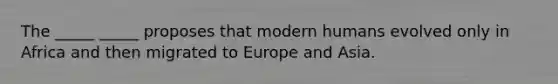 The _____ _____ proposes that modern humans evolved only in Africa and then migrated to Europe and Asia.