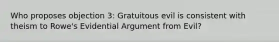 Who proposes objection 3: Gratuitous evil is consistent with theism to Rowe's Evidential Argument from Evil?