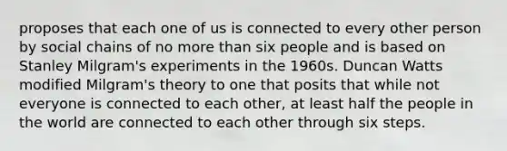 proposes that each one of us is connected to every other person by social chains of no more than six people and is based on Stanley Milgram's experiments in the 1960s. Duncan Watts modified Milgram's theory to one that posits that while not everyone is connected to each other, at least half the people in the world are connected to each other through six steps.